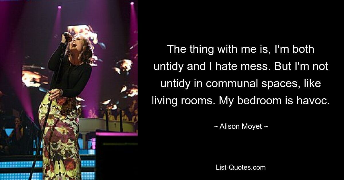 The thing with me is, I'm both untidy and I hate mess. But I'm not untidy in communal spaces, like living rooms. My bedroom is havoc. — © Alison Moyet