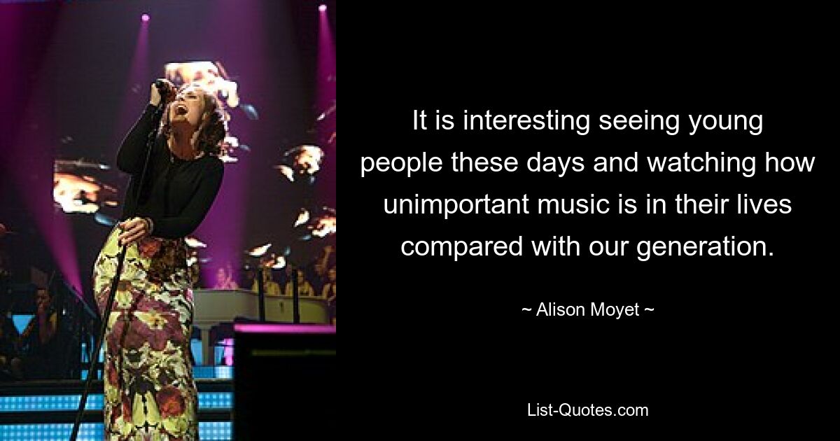 It is interesting seeing young people these days and watching how unimportant music is in their lives compared with our generation. — © Alison Moyet