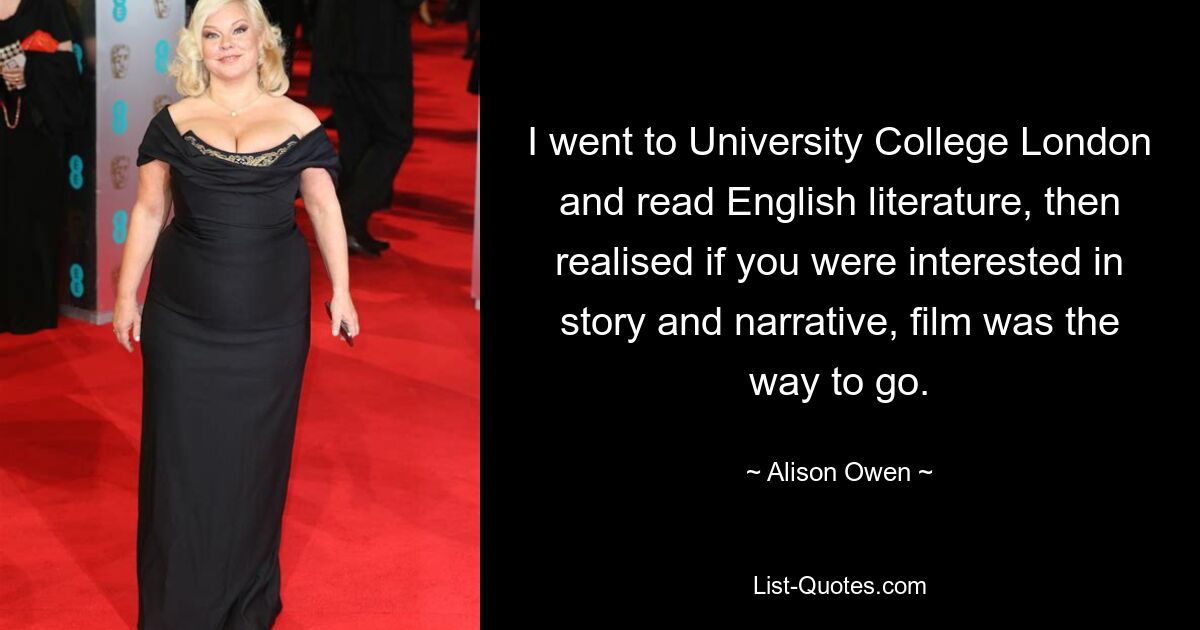 I went to University College London and read English literature, then realised if you were interested in story and narrative, film was the way to go. — © Alison Owen