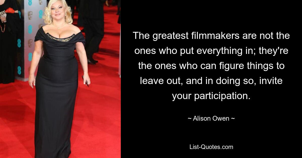 The greatest filmmakers are not the ones who put everything in; they're the ones who can figure things to leave out, and in doing so, invite your participation. — © Alison Owen