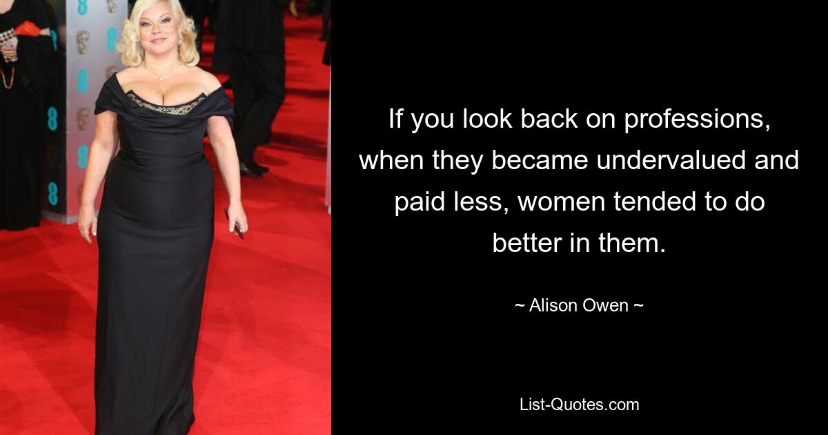 If you look back on professions, when they became undervalued and paid less, women tended to do better in them. — © Alison Owen