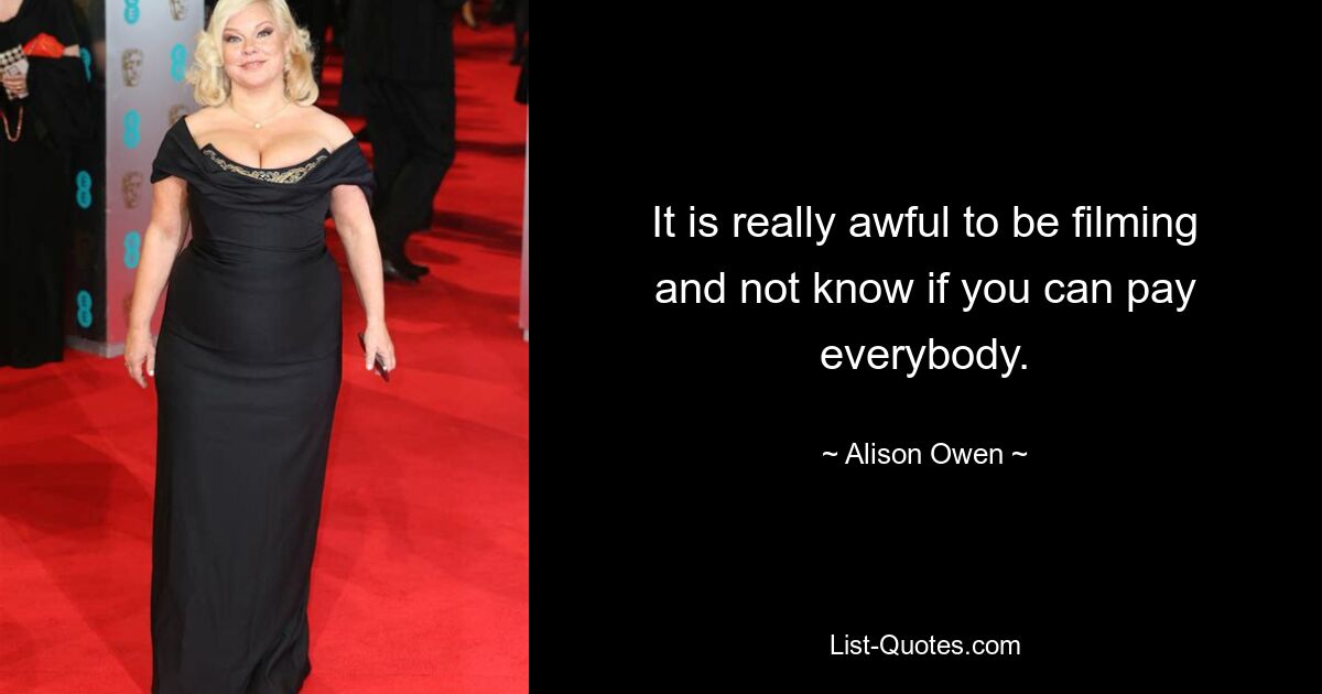 It is really awful to be filming and not know if you can pay everybody. — © Alison Owen