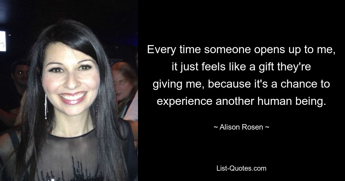 Every time someone opens up to me, it just feels like a gift they're giving me, because it's a chance to experience another human being. — © Alison Rosen