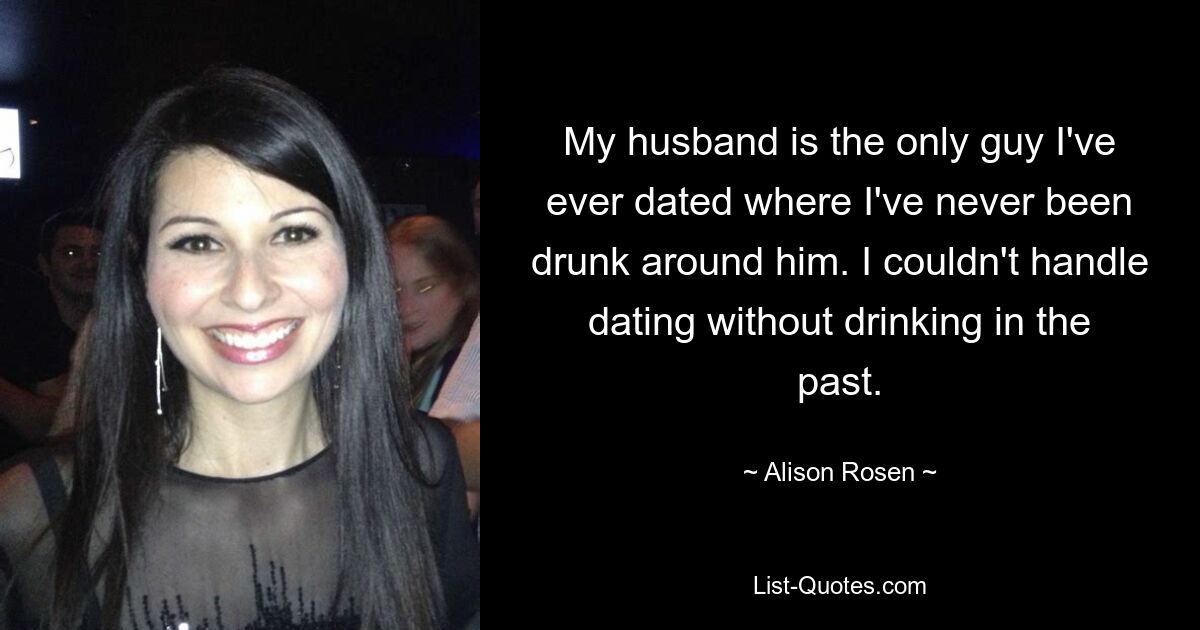 My husband is the only guy I've ever dated where I've never been drunk around him. I couldn't handle dating without drinking in the past. — © Alison Rosen