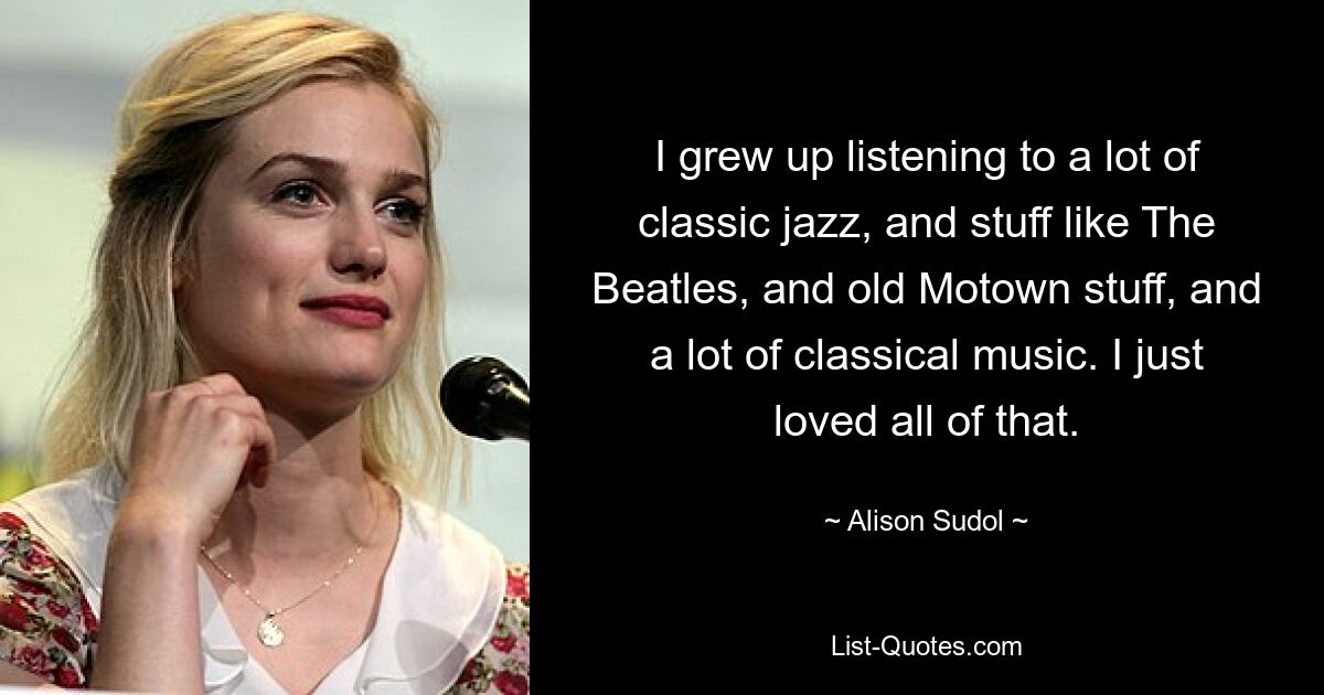 I grew up listening to a lot of classic jazz, and stuff like The Beatles, and old Motown stuff, and a lot of classical music. I just loved all of that. — © Alison Sudol