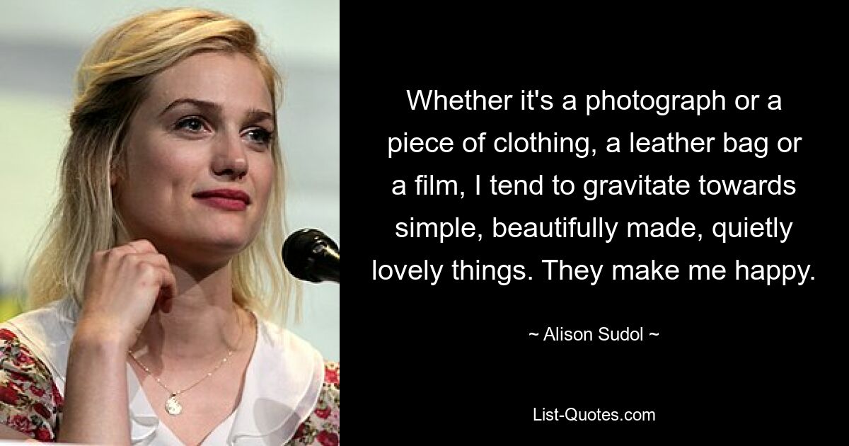 Whether it's a photograph or a piece of clothing, a leather bag or a film, I tend to gravitate towards simple, beautifully made, quietly lovely things. They make me happy. — © Alison Sudol