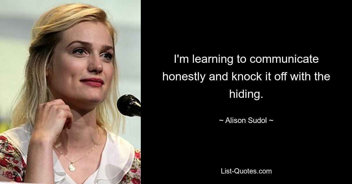 I'm learning to communicate honestly and knock it off with the hiding. — © Alison Sudol