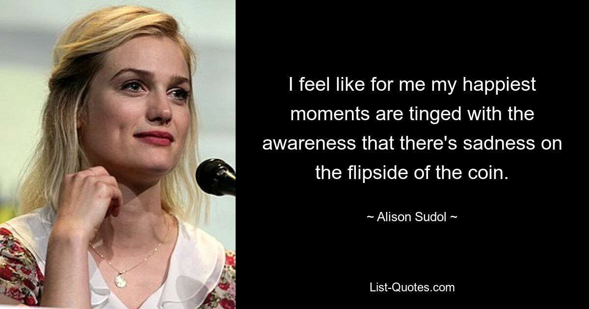 I feel like for me my happiest moments are tinged with the awareness that there's sadness on the flipside of the coin. — © Alison Sudol