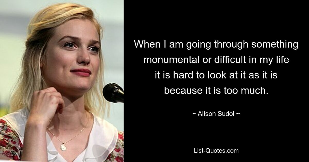 When I am going through something monumental or difficult in my life it is hard to look at it as it is because it is too much. — © Alison Sudol