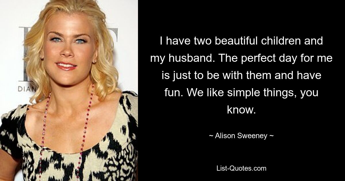 I have two beautiful children and my husband. The perfect day for me is just to be with them and have fun. We like simple things, you know. — © Alison Sweeney