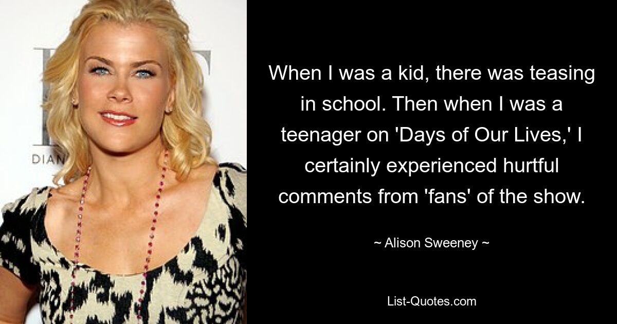 When I was a kid, there was teasing in school. Then when I was a teenager on 'Days of Our Lives,' I certainly experienced hurtful comments from 'fans' of the show. — © Alison Sweeney