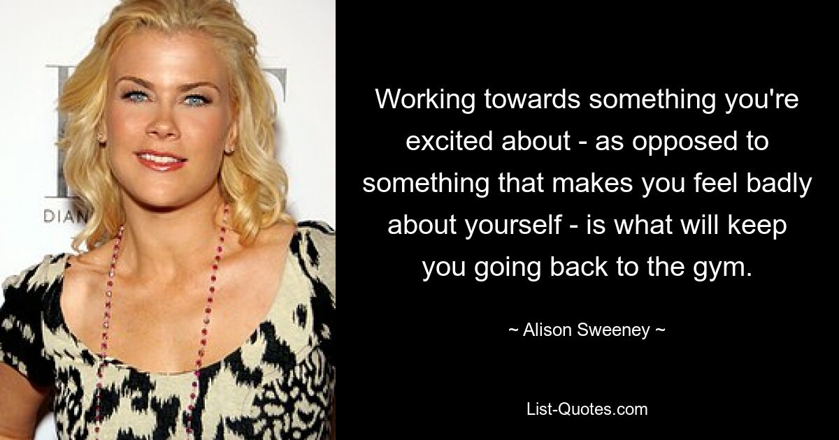 Working towards something you're excited about - as opposed to something that makes you feel badly about yourself - is what will keep you going back to the gym. — © Alison Sweeney