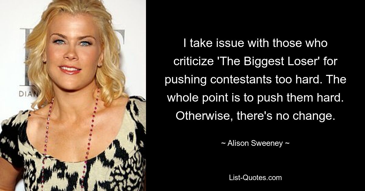 I take issue with those who criticize 'The Biggest Loser' for pushing contestants too hard. The whole point is to push them hard. Otherwise, there's no change. — © Alison Sweeney