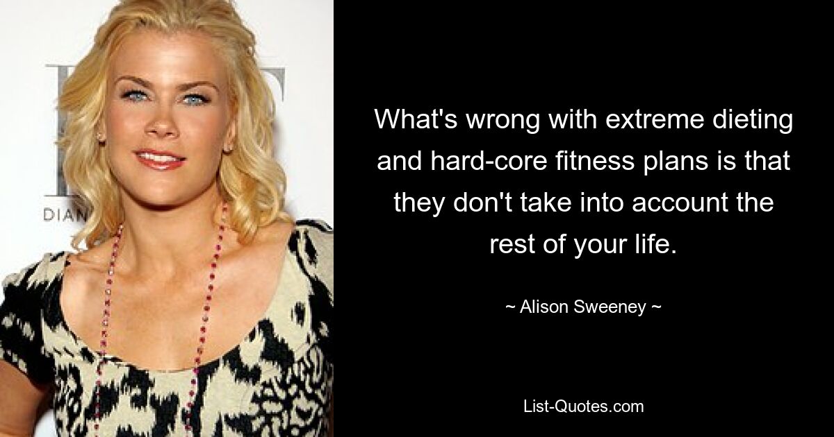 What's wrong with extreme dieting and hard-core fitness plans is that they don't take into account the rest of your life. — © Alison Sweeney