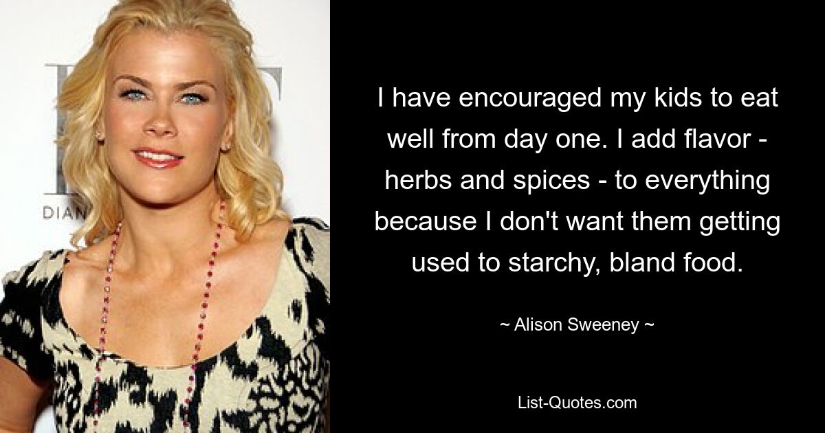 I have encouraged my kids to eat well from day one. I add flavor - herbs and spices - to everything because I don't want them getting used to starchy, bland food. — © Alison Sweeney