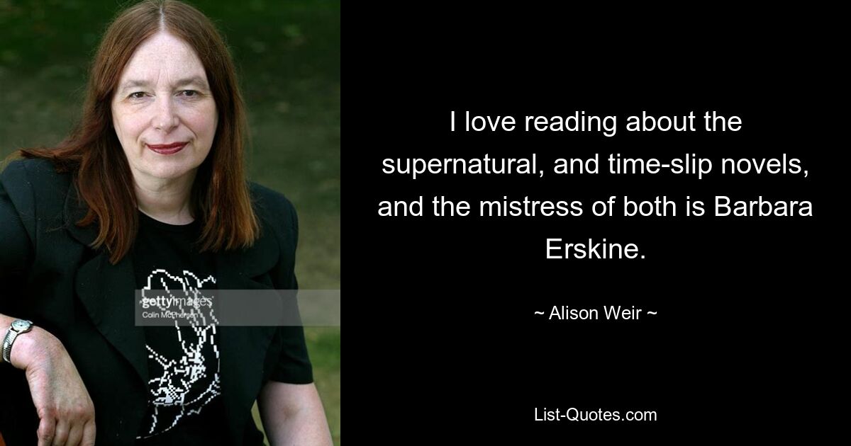 I love reading about the supernatural, and time-slip novels, and the mistress of both is Barbara Erskine. — © Alison Weir