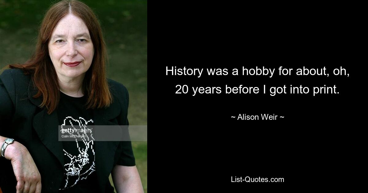 History was a hobby for about, oh, 20 years before I got into print. — © Alison Weir