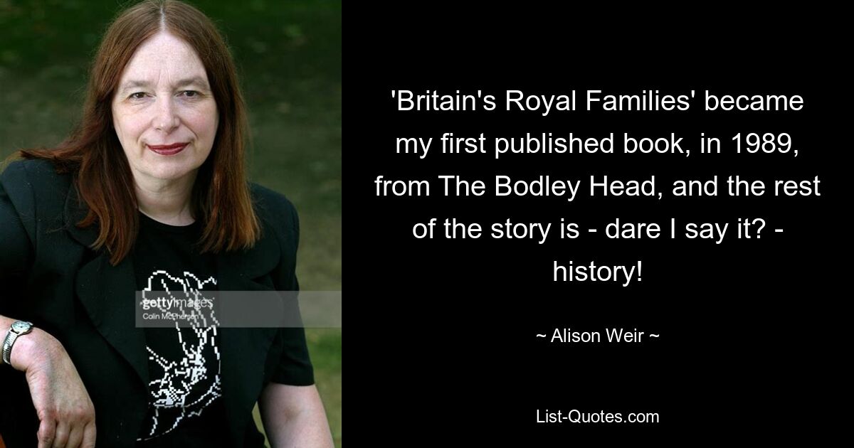 'Britain's Royal Families' became my first published book, in 1989, from The Bodley Head, and the rest of the story is - dare I say it? - history! — © Alison Weir