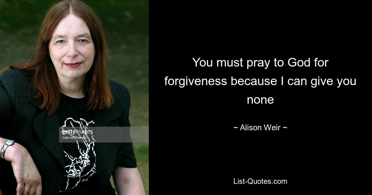 You must pray to God for forgiveness because I can give you none — © Alison Weir