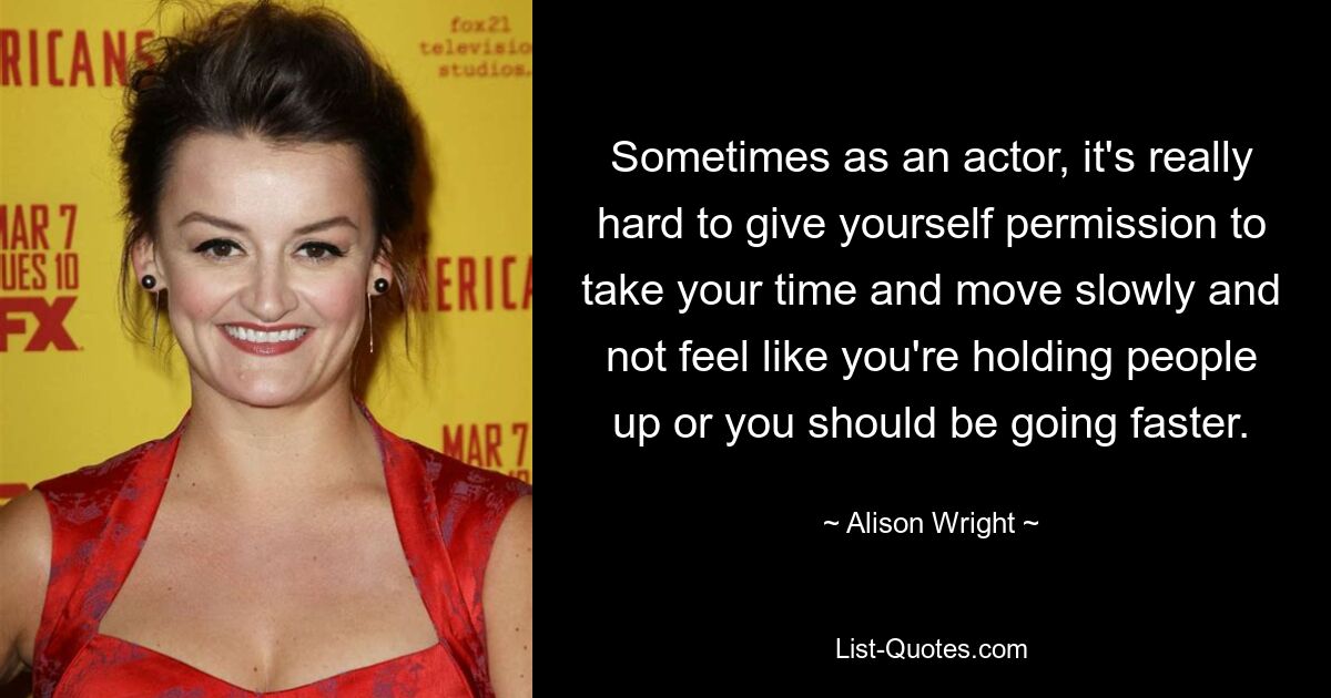 Sometimes as an actor, it's really hard to give yourself permission to take your time and move slowly and not feel like you're holding people up or you should be going faster. — © Alison Wright