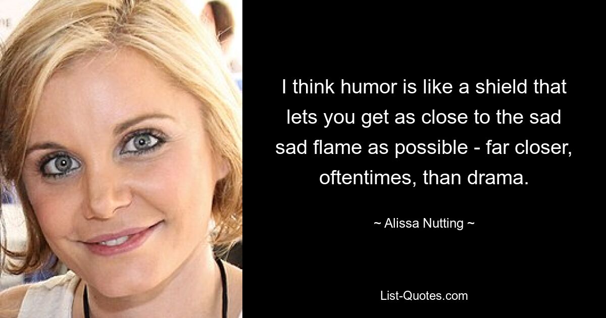 I think humor is like a shield that lets you get as close to the sad sad flame as possible - far closer, oftentimes, than drama. — © Alissa Nutting