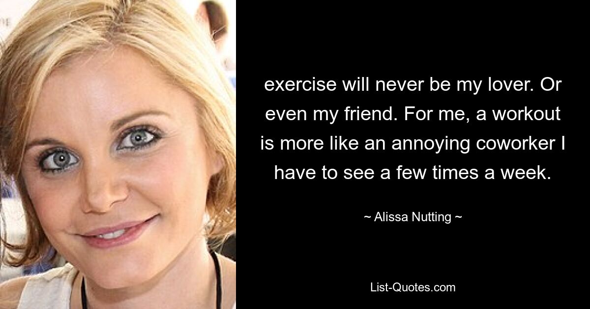 exercise will never be my lover. Or even my friend. For me, a workout is more like an annoying coworker I have to see a few times a week. — © Alissa Nutting