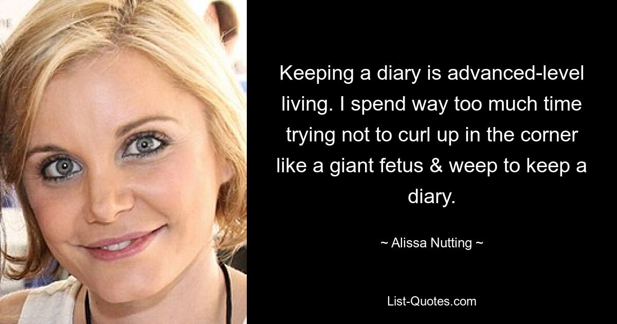 Keeping a diary is advanced-level living. I spend way too much time trying not to curl up in the corner like a giant fetus & weep to keep a diary. — © Alissa Nutting