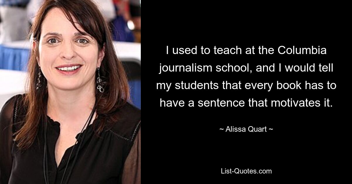 I used to teach at the Columbia journalism school, and I would tell my students that every book has to have a sentence that motivates it. — © Alissa Quart