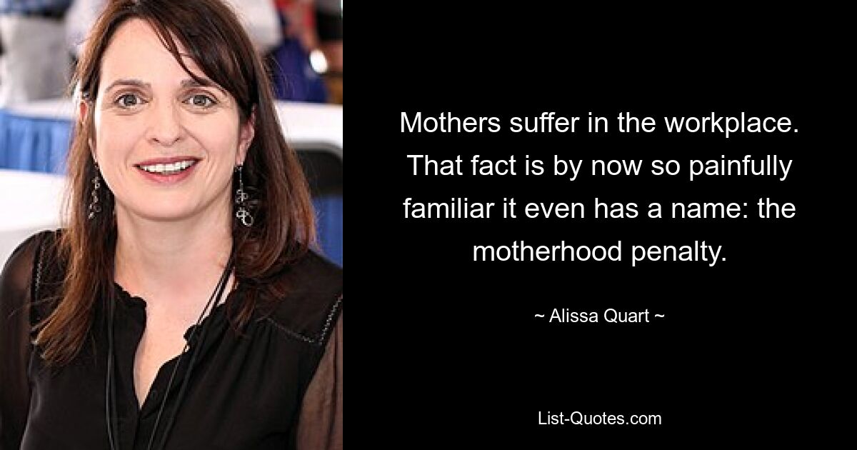 Mothers suffer in the workplace. That fact is by now so painfully familiar it even has a name: the motherhood penalty. — © Alissa Quart