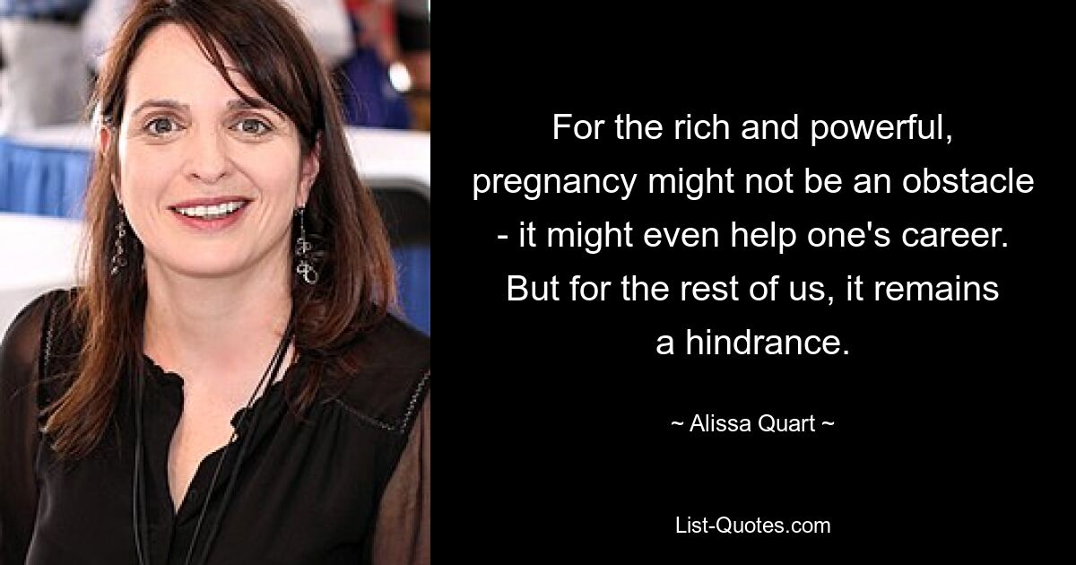 For the rich and powerful, pregnancy might not be an obstacle - it might even help one's career. But for the rest of us, it remains a hindrance. — © Alissa Quart