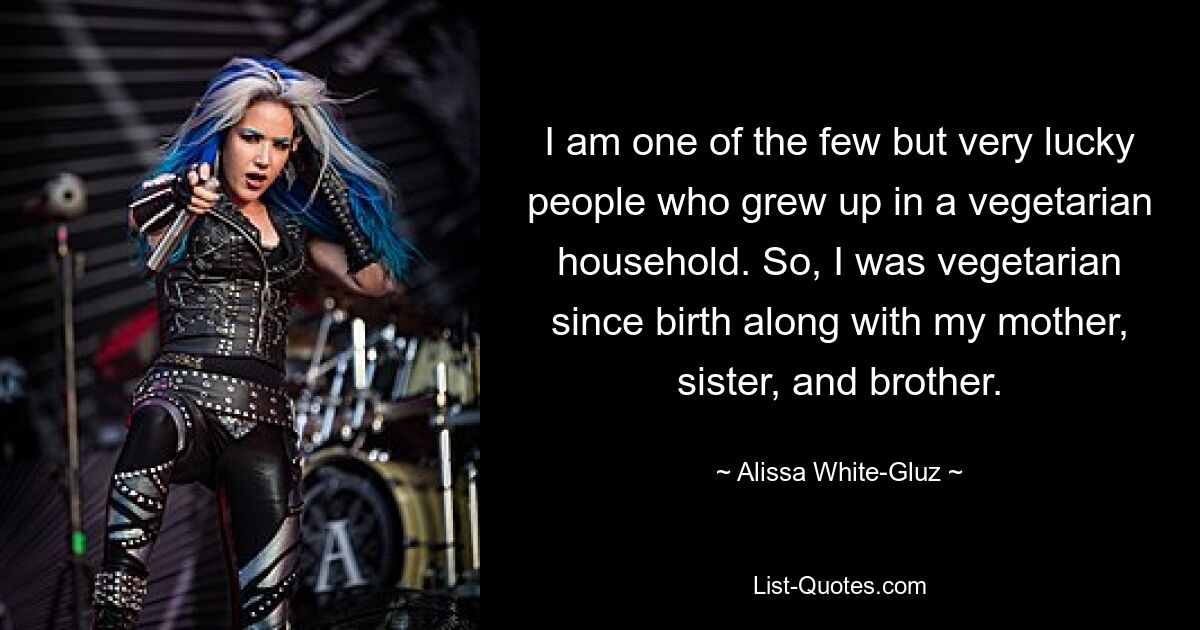 I am one of the few but very lucky people who grew up in a vegetarian household. So, I was vegetarian since birth along with my mother, sister, and brother. — © Alissa White-Gluz