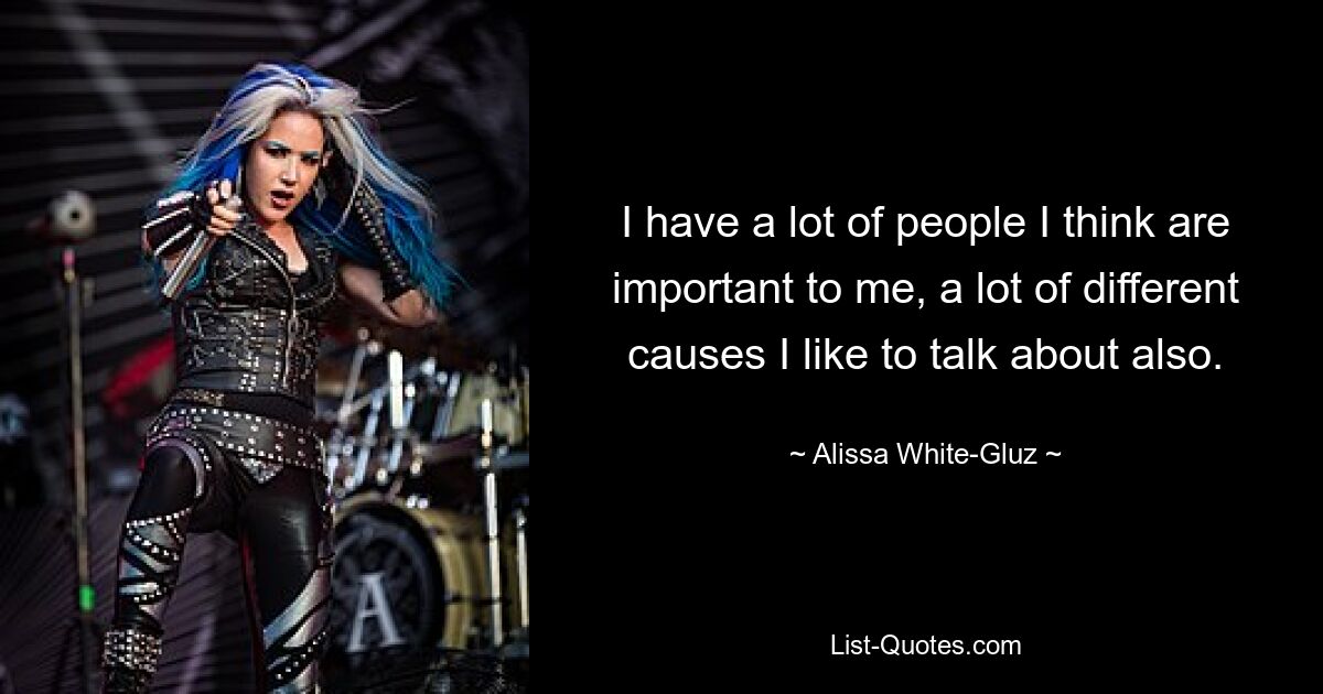 I have a lot of people I think are important to me, a lot of different causes I like to talk about also. — © Alissa White-Gluz