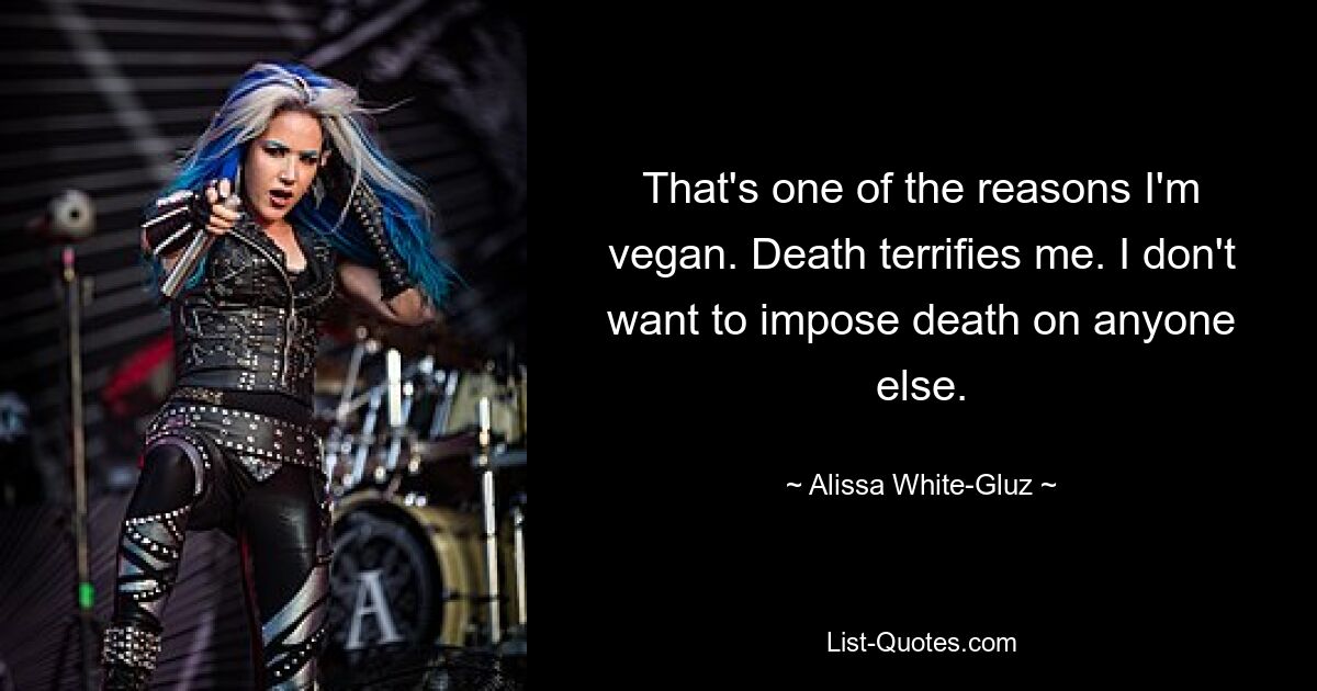 That's one of the reasons I'm vegan. Death terrifies me. I don't want to impose death on anyone else. — © Alissa White-Gluz