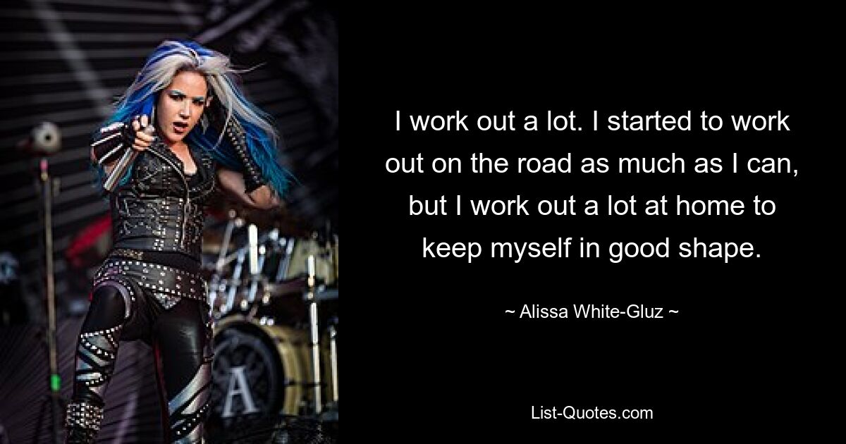 I work out a lot. I started to work out on the road as much as I can, but I work out a lot at home to keep myself in good shape. — © Alissa White-Gluz