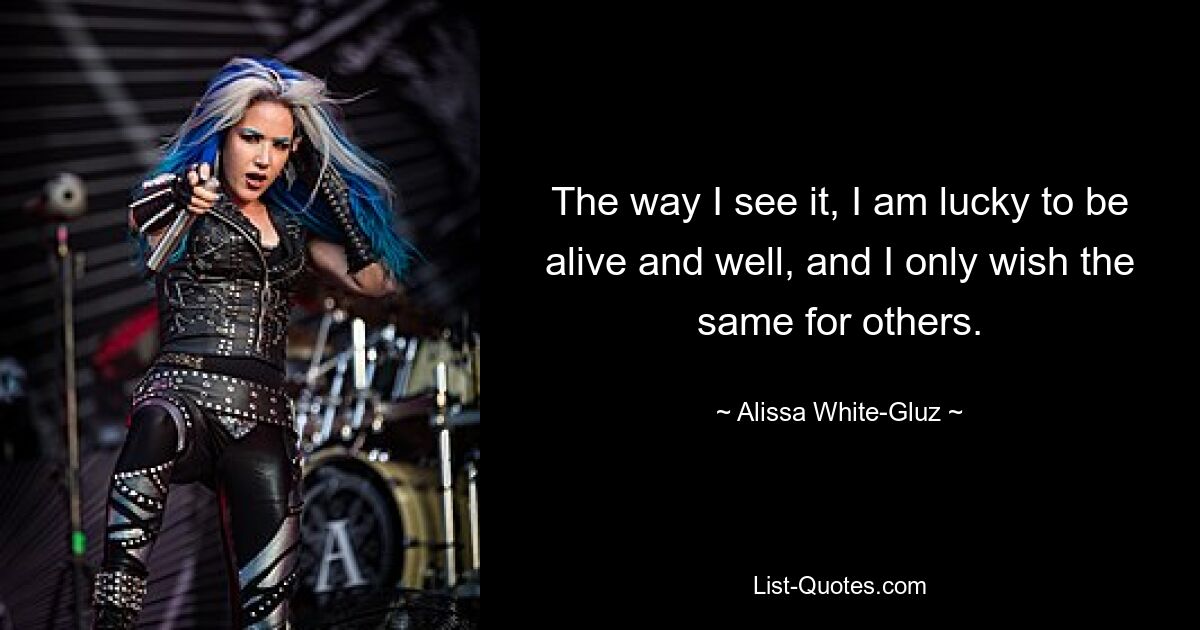 The way I see it, I am lucky to be alive and well, and I only wish the same for others. — © Alissa White-Gluz