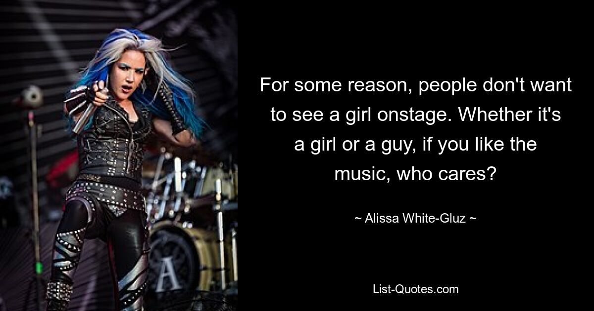 For some reason, people don't want to see a girl onstage. Whether it's a girl or a guy, if you like the music, who cares? — © Alissa White-Gluz