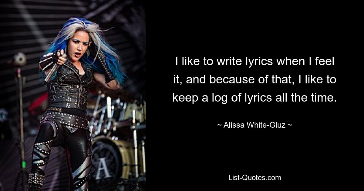 I like to write lyrics when I feel it, and because of that, I like to keep a log of lyrics all the time. — © Alissa White-Gluz