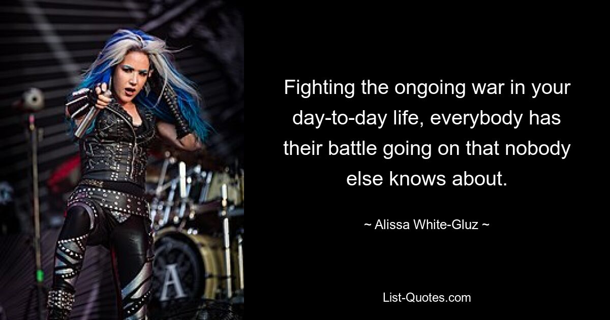 Fighting the ongoing war in your day-to-day life, everybody has their battle going on that nobody else knows about. — © Alissa White-Gluz