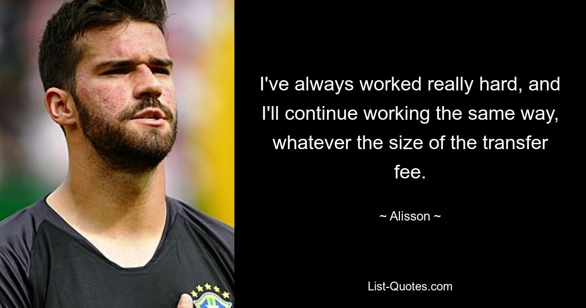 I've always worked really hard, and I'll continue working the same way, whatever the size of the transfer fee. — © Alisson