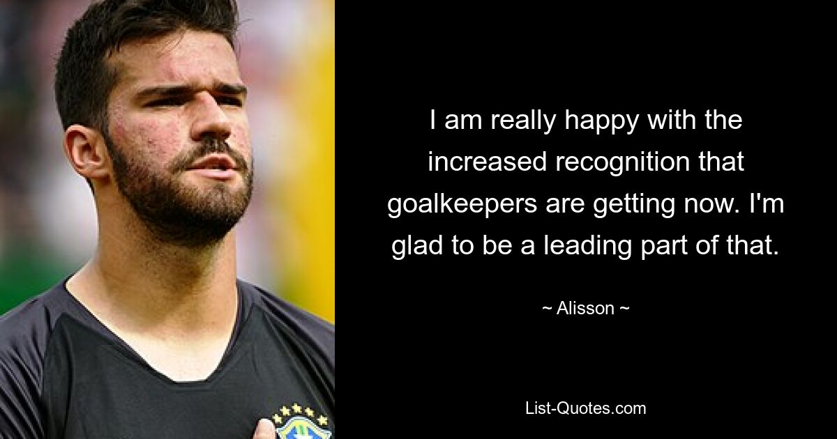 I am really happy with the increased recognition that goalkeepers are getting now. I'm glad to be a leading part of that. — © Alisson