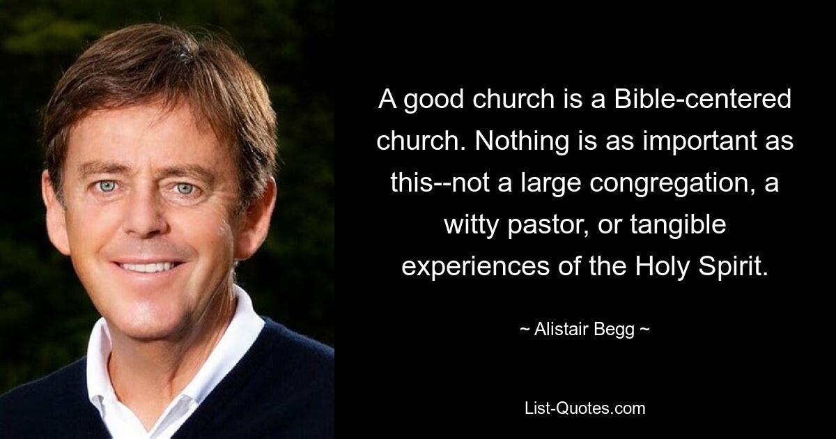 A good church is a Bible-centered church. Nothing is as important as this--not a large congregation, a witty pastor, or tangible experiences of the Holy Spirit. — © Alistair Begg