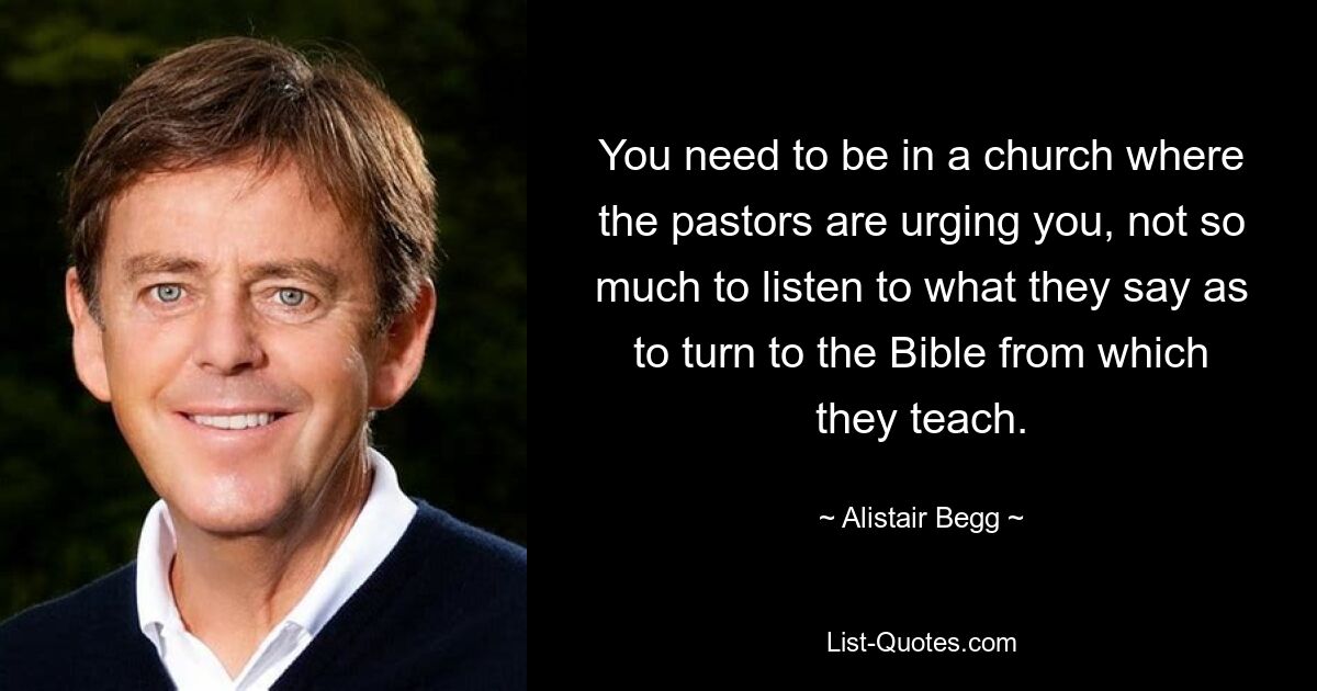 You need to be in a church where the pastors are urging you, not so much to listen to what they say as to turn to the Bible from which they teach. — © Alistair Begg