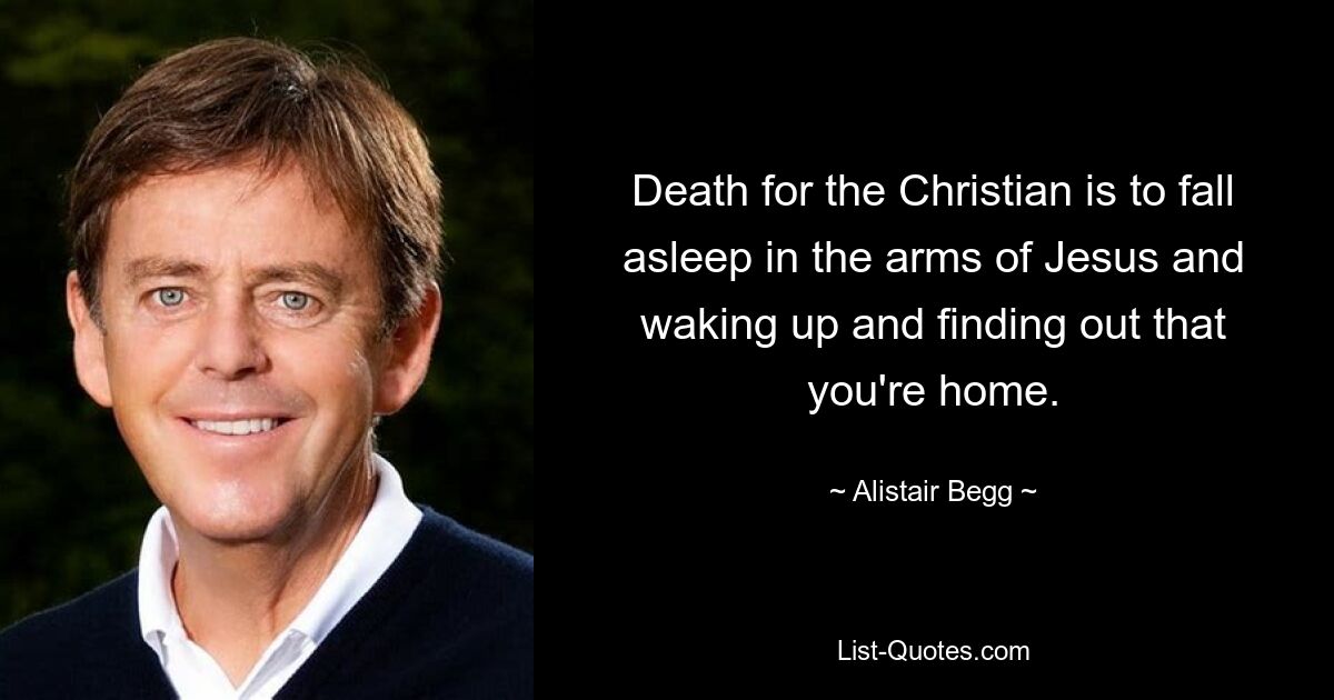 Death for the Christian is to fall asleep in the arms of Jesus and waking up and finding out that you're home. — © Alistair Begg