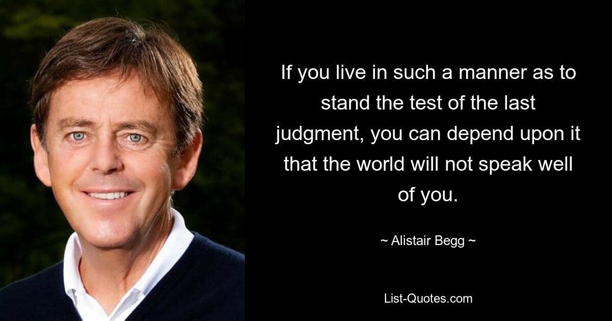 If you live in such a manner as to stand the test of the last judgment, you can depend upon it that the world will not speak well of you. — © Alistair Begg