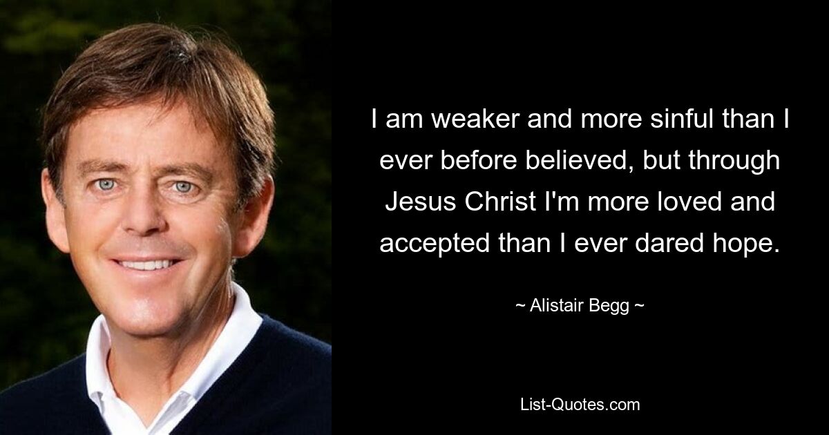 I am weaker and more sinful than I ever before believed, but through Jesus Christ I'm more loved and accepted than I ever dared hope. — © Alistair Begg