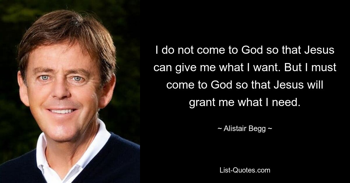 I do not come to God so that Jesus can give me what I want. But I must come to God so that Jesus will grant me what I need. — © Alistair Begg