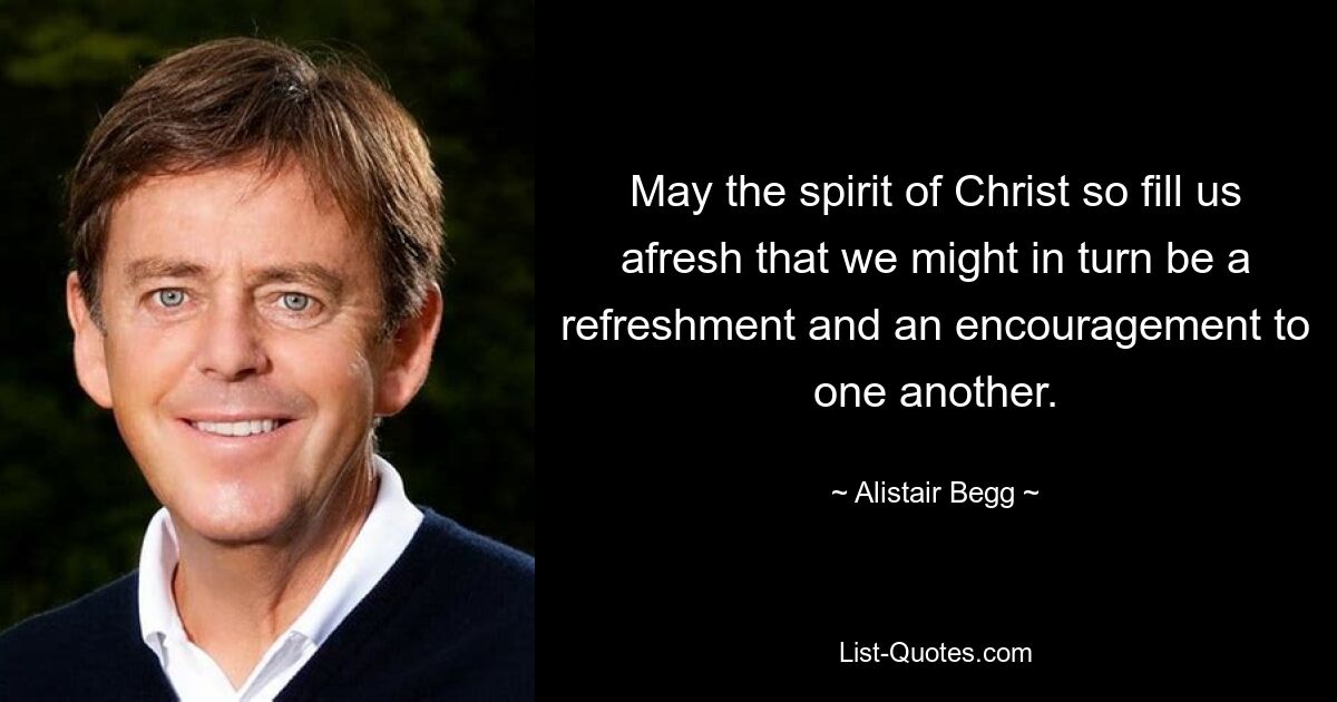 May the spirit of Christ so fill us afresh that we might in turn be a refreshment and an encouragement to one another. — © Alistair Begg