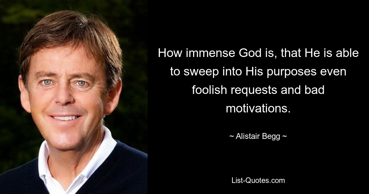 How immense God is, that He is able to sweep into His purposes even foolish requests and bad motivations. — © Alistair Begg