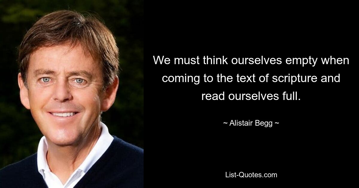 We must think ourselves empty when coming to the text of scripture and read ourselves full. — © Alistair Begg