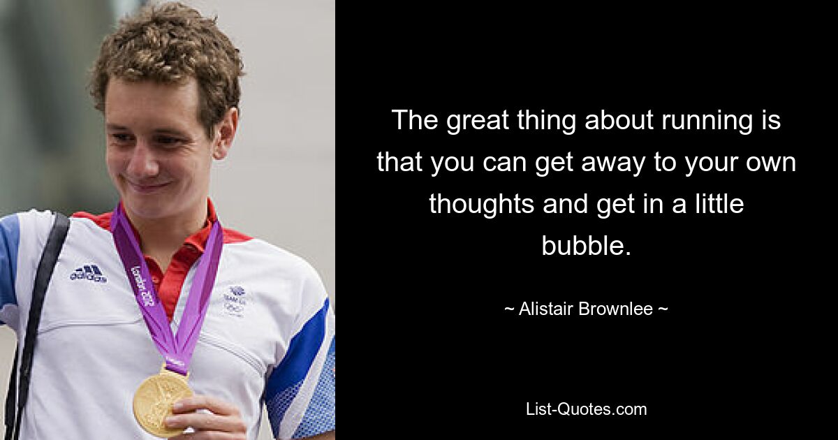 The great thing about running is that you can get away to your own thoughts and get in a little bubble. — © Alistair Brownlee